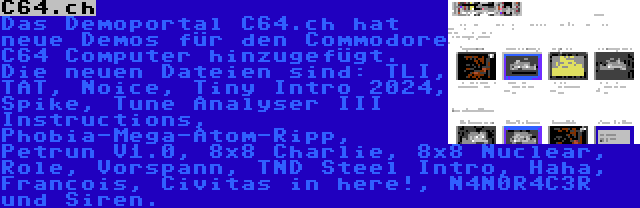 C64.ch | Das Demoportal C64.ch hat neue Demos für den Commodore C64 Computer hinzugefügt. Die neuen Dateien sind: TLI, TAT, Noice, Tiny Intro 2024, Spike, Tune Analyser III Instructions, Phobia-Mega-Atom-Ripp, Petrun V1.0, 8x8 Charlie, 8x8 Nuclear, Role, Vorspann, TND Steel Intro, Haha, Francois, Civitas in here!, N4N0R4C3R und Siren.