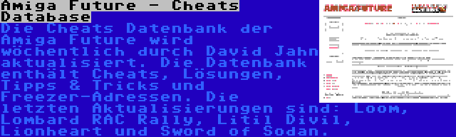 Amiga Future - Cheats Database | Die Cheats Datenbank der Amiga Future wird wöchentlich durch David Jahn aktualisiert. Die Datenbank enthält Cheats, Lösungen, Tipps & Tricks und Freezer-Adressen. Die letzten Aktualisierungen sind: Loom, Lombard RAC Rally, Litil Divil, Lionheart und Sword of Sodan.