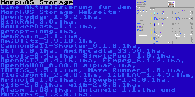 MorphOS Storage | Eine Aktualisierung für den MorphOS Storage Webseite: OpenFodder_1.9.2.lha, SilkRAW_3.0.lha, BoulderDash_1.1.lha, getopt-long.lha, WebRadio_3.1.lha, AmiBlitz_3.9.10.lha, CannonBall-Shooter_0.1.0.lha, SET_1.0.lha, AmiArcadia_33.50.lha, ctools-0.4a.lha, SimplePool_1.0.lha, OpenRCT2_0.4.16.lha, FFmpeg_6.1.2.lha, OpenMoHAA_0.80.0-alpha2.lha, TBFTSS_1.5.1.lha, Maze-Runner_1.0.lha, fluidsynth_2.4.0.lha, libFLAC-1.4.3.lha, Arinoid_1.0.lha, libwebp-1.4.0.lha, glib-2.0.lha, glib-2.6.0.lha, ATasm_1.09.lha, Untangle_1.1.lha und Mutatris_1.3.0.lha.