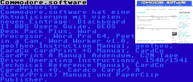 Commodore.software | Die Webseite Commodore.software hat eine Aktualisierung mit vielen neuen Einträge: Blackboard II BBS Users Guide, GEOS Desk Pack Plus, Word Processor, Word Pro 64, Poet in a Can, Word Worker v1.0, geoTheo Instruction Manual, geoTheo, CardCo CardPrint +G Manual, CardCo CardPrint A Manual Addendum, C2N Tape Drive Operating Instructions, 1540/1541 Technical Reference Manual, CardCo CardPrint +G, Cardco Card/? A (Card/Print) Manual und PaperClip Publisher.