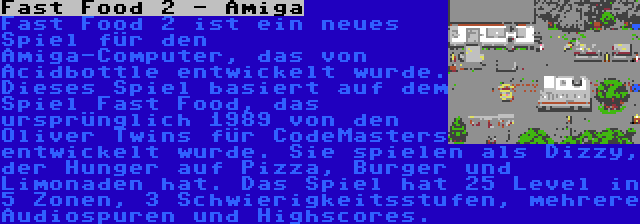 Fast Food 2 - Amiga | Fast Food 2 ist ein neues Spiel für den Amiga-Computer, das von Acidbottle entwickelt wurde. Dieses Spiel basiert auf dem Spiel Fast Food, das ursprünglich 1989 von den Oliver Twins für CodeMasters entwickelt wurde. Sie spielen als Dizzy, der Hunger auf Pizza, Burger und Limonaden hat. Das Spiel hat 25 Level in 5 Zonen, 3 Schwierigkeitsstufen, mehrere Audiospuren und Highscores.