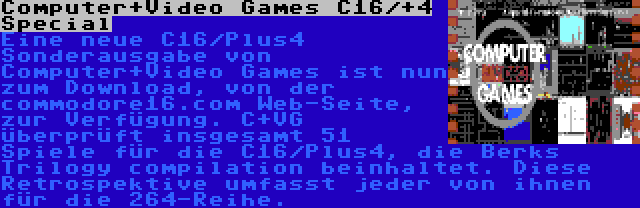 Computer+Video Games C16/+4 Special | Eine neue C16/Plus4 Sonderausgabe von Computer+Video Games ist nun zum Download, von der commodore16.com Web-Seite, zur Verfügung. C+VG überprüft insgesamt 51 Spiele für die C16/Plus4, die Berks Trilogy compilation beinhaltet. Diese Retrospektive umfasst jeder von ihnen für die 264-Reihe.