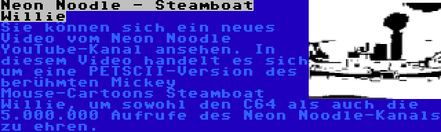 Neon Noodle - Steamboat Willie | Sie können sich ein neues Video vom Neon Noodle YouTube-Kanal ansehen. In diesem Video handelt es sich um eine PETSCII-Version des berühmten Mickey Mouse-Cartoons Steamboat Willie, um sowohl den C64 als auch die 5.000.000 Aufrufe des Neon Noodle-Kanals zu ehren.