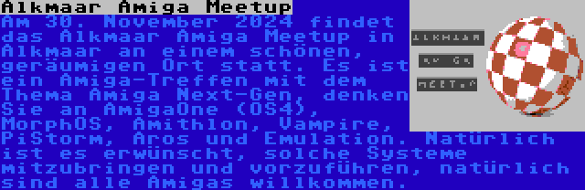 Alkmaar Amiga Meetup | Am 30. November 2024 findet das Alkmaar Amiga Meetup in Alkmaar an einem schönen, geräumigen Ort statt. Es ist ein Amiga-Treffen mit dem Thema Amiga Next-Gen, denken Sie an AmigaOne (OS4), MorphOS, Amithlon, Vampire, PiStorm, Aros und Emulation. Natürlich ist es erwünscht, solche Systeme mitzubringen und vorzuführen, natürlich sind alle Amigas willkommen.