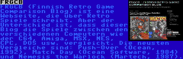 FRGCB | FRGCB (Finnish Retro Game Comparison Blog) ist eine Webseite, die über Retro Spiele schreibt. Aber der Unterschied ist, dass dieser Blog die Spiele zwischen den verschiedenen Computern wie der C64, Amiga, MSX, NES, CPC, DOS usw. vergleicht. Die neusten Vergleiche sind: Push-Over (Ocean, 1992), Match Day (Ocean Software, 1984) und Nemesis the Warlock (Martech, 1987).