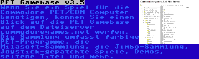 PET Gamebase v3.5 | Wenn Sie ein Spiel für die Commodore PET/CBM-Computer benötigen, können Sie einen Blick auf die PET Gamebase auf dem Dateiserver commodoregames.net werfen. Die Sammlung umfasst farbige PET-Programme, die Milasoft-Sammlung, die Jimbo-Sammlung, Joystick-gepatchte Spiele, Demos, seltene Titel und mehr.