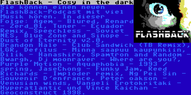 FlashBack - Cosy in the dark | Sie können einen neuen FlashBack-Podcast mit viel Musik hören. In dieser Folge: Agem - Blured, Renard - Zerd_01, Tuner - Ecuador Remix, Speechless - Soviet NES, Blue Zone and Sinope - Dust of Eternity v2.0, Brandon Hale - Club Sandwich (TB Remix), LGR, Defilus - Minna saapuu kaupunkiin, Dilik - Hanashiro, Spamtron and Random - Bwargh, Dj moonraver - Where are you?, Purple Motion - Aquaphobia - 1993 / spring, JaseChong - Funky Jam, Reed Richards - Imploder remix, Ng Pei Sin - Souvenir D'enfrance, Peter oakson - Venusian winds, Vangeli Erotokritaki - Hyperatlantic und Vince Kaichan - Geoconstruct 1998.