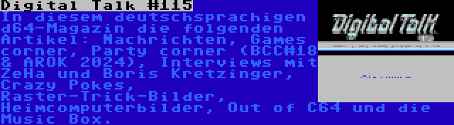 Digital Talk #115 | In diesem deutschsprachigen d64-Magazin die folgenden Artikel: Nachrichten, Games corner, Party corner (BCC#18 & AROK 2024), Interviews mit ZeHa und Boris Kretzinger, Crazy Pokes, Raster-Trick-Bilder, Heimcomputerbilder, Out of C64 und die Music Box.