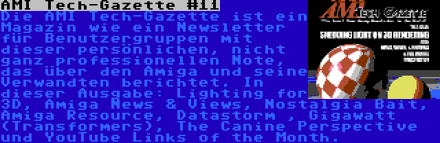 AMI Tech-Gazette #11 | Die AMI Tech-Gazette ist ein Magazin wie ein Newsletter für Benutzergruppen mit dieser persönlichen, nicht ganz professionellen Note, das über den Amiga und seine Verwandten berichtet. In dieser Ausgabe: Lighting for 3D, Amiga News & Views, Nostalgia Bait, Amiga Resource, Datastorm , Gigawatt (Transformers), The Canine Perspective und YouTube Links of the Month.