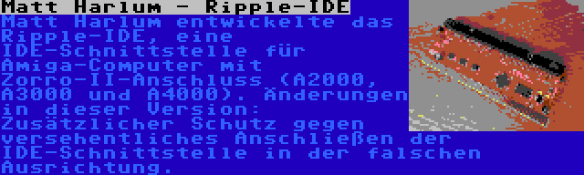 Matt Harlum - Ripple-IDE | Matt Harlum entwickelte das Ripple-IDE, eine IDE-Schnittstelle für Amiga-Computer mit Zorro-II-Anschluss (A2000, A3000 und A4000). Änderungen in dieser Version: Zusätzlicher Schutz gegen versehentliches Anschließen der IDE-Schnittstelle in der falschen Ausrichtung.