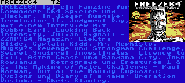 FREEZE64 - 72 | FREEZE64 ist ein Fanzine für Commodore C64 Spieler und -Hacker. In dieser Ausgabe: Terminator II: Judgment Day, mit einem Interview mit Bobby Earl, Looking Back: Intensity, Julian Rignall - ZZAP!64-Magazin: Elektra Glide, Captain Kidd, Mr. Mephisto, Mugsy’s Revenge und Strongman Challenge, Secret Squirrel Investigates: Licence to Kill, Astro Chase und Bandana City. John Rowlands - Retrograde und Creatures 1 & 2, The Making of Aztec Challenge - Paul Norman, Out of the Mouldy Cupboard: Cyclons und Diary of a game: Operation Vostoka - Chris Stanley.