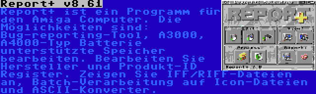 Report+ v8.61 | Report+ ist ein Programm für den Amiga Computer. Die Möglichkeiten sind: Bug-reporting-Tool, A3000, A4000-Typ Batterie unterstützte Speicher bearbeiten. Bearbeiten Sie Hersteller und Produkt-ID Register. Zeigen Sie IFF/RIFF-Dateien an, Batch-Verarbeitung auf Icon-Dateien und ASCII-Konverter.