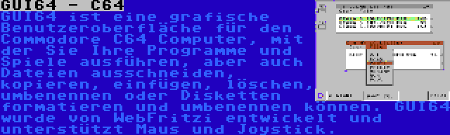 GUI64 - C64 | GUI64 ist eine grafische Benutzeroberfläche für den Commodore C64 Computer, mit der Sie Ihre Programme und Spiele ausführen, aber auch Dateien ausschneiden, kopieren, einfügen, löschen, umbenennen oder Disketten formatieren und umbenennen können. GUI64 wurde von WebFritzi entwickelt und unterstützt Maus und Joystick.