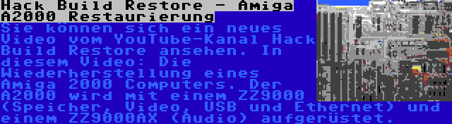 Hack Build Restore - Amiga A2000 Restaurierung | Sie können sich ein neues Video vom YouTube-Kanal Hack Build Restore ansehen. In diesem Video: Die Wiederherstellung eines Amiga 2000 Computers. Der A2000 wird mit einem ZZ9000 (Speicher, Video, USB und Ethernet) und einem ZZ9000AX (Audio) aufgerüstet.