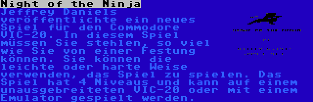 Night of the Ninja | Jeffrey Daniels veröffentlichte ein neues Spiel für den Commodore VIC-20. In diesem Spiel müssen Sie stehlen, so viel wie Sie von einer Festung können. Sie können die leichte oder harte Weise verwenden, das Spiel zu spielen. Das Spiel hat 4 Niveaus und kann auf einem unausgebreiteten VIC-20 oder mit einem Emulator gespielt werden.