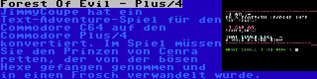 Forest Of Evil - Plus/4 | JimmyCoupe hat ein Text-Adventure-Spiel für den Commodore C64 auf den Commodore Plus/4 konvertiert. Im Spiel müssen Sie den Prinzen von Cenra retten, der von der bösen Hexe gefangen genommen und in einen Frosch verwandelt wurde.