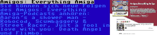 Amigos: Everything Amiga | Sie können sich neue Folgen des Amigos: Everything Amiga-Podcasts anhören: Aaron's a shower man - Robocod, Scumbaggery & Street Racer, Just a fool in love with you: Death Angel und Flimbo.