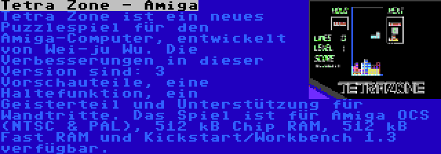 Tetra Zone - Amiga | Tetra Zone ist ein neues Puzzlespiel für den Amiga-Computer, entwickelt von Wei-ju Wu. Die Verbesserungen in dieser Version sind: 3 Vorschauteile, eine Haltefunktion, ein Geisterteil und Unterstützung für Wandtritte. Das Spiel ist für Amiga OCS (NTSC & PAL), 512 kB Chip RAM, 512 kB Fast RAM und Kickstart/Workbench 1.3 verfügbar.