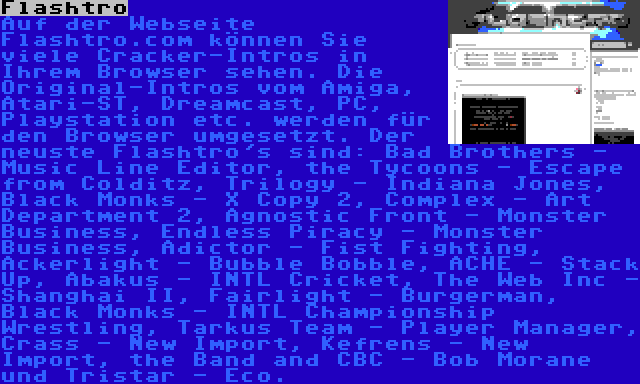 Flashtro | Auf der Webseite Flashtro.com können Sie viele Cracker-Intros in Ihrem Browser sehen. Die Original-Intros vom Amiga, Atari-ST, Dreamcast, PC, Playstation etc. werden für den Browser umgesetzt. Der neuste Flashtro's sind: Bad Brothers - Music Line Editor, the Tycoons - Escape from Colditz, Trilogy - Indiana Jones, Black Monks - X Copy 2, Complex - Art Department 2, Agnostic Front - Monster Business, Endless Piracy - Monster Business, Adictor - Fist Fighting, Ackerlight - Bubble Bobble, ACHE - Stack Up, Abakus - INTL Cricket, The Web Inc - Shanghai II, Fairlight - Burgerman, Black Monks - INTL Championship Wrestling, Tarkus Team - Player Manager, Crass - New Import, Kefrens - New Import, the Band and CBC - Bob Morane und Tristar - Eco.