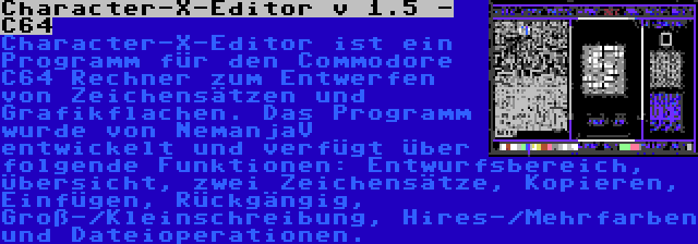 Character-X-Editor v 1.5 - C64 | Character-X-Editor ist ein Programm für den Commodore C64 Rechner zum Entwerfen von Zeichensätzen und Grafikflachen. Das Programm wurde von NemanjaV entwickelt und verfügt über folgende Funktionen: Entwurfsbereich, Übersicht, zwei Zeichensätze, Kopieren, Einfügen, Rückgängig, Groß-/Kleinschreibung, Hires-/Mehrfarben und Dateioperationen.