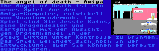 The angel of death - Amiga | The Angel of Death ist ein neues Spiel für den Amiga-Computer, entwickelt von Quantumcodemonk. Im Spiel sind Sie Jessie Bains, eine Drogendealer und Kartenhai mit der Absicht, den Drogenhandel in der Stadt Lytton unter Kontrolle zu bringen. Das Spiel befindet sich noch in der Entwicklung, aber Sie können es bereits ausprobieren.