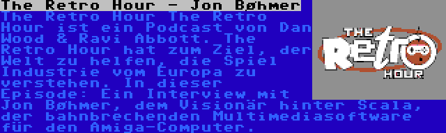 The Retro Hour - Jon Bøhmer | The Retro Hour The Retro Hour ist ein Podcast von Dan Wood & Ravi Abbott. The Retro Hour hat zum Ziel, der Welt zu helfen, die Spiel Industrie vom Europa zu verstehen. In dieser Episode: Ein Interview mit Jon Bøhmer, dem Visionär hinter Scala, der bahnbrechenden Multimediasoftware für den Amiga-Computer.