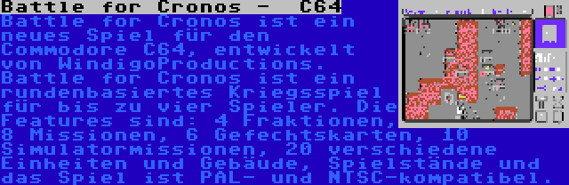 Battle for Cronos -  C64 | Battle for Cronos ist ein neues Spiel für den Commodore C64, entwickelt von WindigoProductions. Battle for Cronos ist ein rundenbasiertes Kriegsspiel für bis zu vier Spieler. Die Features sind: 4 Fraktionen, 8 Missionen, 6 Gefechtskarten, 10 Simulatormissionen, 20 verschiedene Einheiten und Gebäude, Spielstände und das Spiel ist PAL- und NTSC-kompatibel.