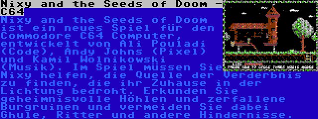 Nixy and the Seeds of Doom -  C64 | Nixy and the Seeds of Doom ist ein neues Spiel für den Commodore C64 Computer, entwickelt von Ali Pouladi (Code), Andy Johns (Pixel) und Kamil Wolnikowski (Musik). Im Spiel müssen Sie Nixy helfen, die Quelle der Verderbnis zu finden, die ihr Zuhause in der Lichtung bedroht. Erkunden Sie geheimnisvolle Höhlen und zerfallene Burgruinen und vermeiden Sie dabei Ghule, Ritter und andere Hindernisse.