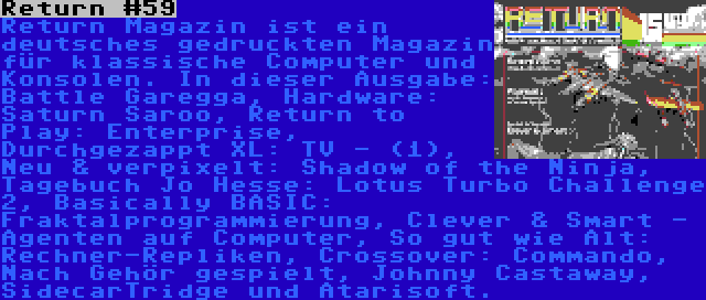 Return #59 | Return Magazin ist ein deutsches gedruckten Magazin für klassische Computer und Konsolen. In dieser Ausgabe: Battle Garegga, Hardware: Saturn Saroo, Return to Play: Enterprise, Durchgezappt XL: TV - (1), Neu & verpixelt: Shadow of the Ninja, Tagebuch Jo Hesse: Lotus Turbo Challenge 2, Basically BASIC: Fraktalprogrammierung, Clever & Smart - Agenten auf Computer, So gut wie Alt: Rechner-Repliken, Crossover: Commando, Nach Gehör gespielt, Johnny Castaway, SidecarTridge und Atarisoft.