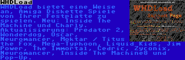 WHDLoad | WHDLoad bietet eine Weise an, Amiga Diskette Spiele von Ihrer Festplatte zu spielen. Neu: Inside The Machine und Charly. Aktualisierung: Predator 2, Wonderdog, Oscar, Neuromancer, Moktar / Titus the Fox, Mega-Typhoon, Liquid Kids, Jim Power, The Immortal, Cedric, Zyconix, Neuromancer, Inside The Machine8 und Pop-Up.