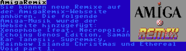 AmigaRemix | Sie können neue Remixe auf der AmigaRemix-Webseite anhören. Die folgende Amiga-Musik wurde der Webseite hinzugefügt: Xenophobe [feat. Necropolo], Echoing Genos Edition, Saman Kar Tanesii, Supremacy, Rainbow Islands Christmas und Ethereal Void part 1.