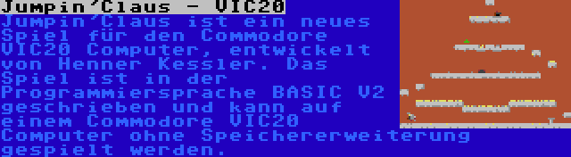 Jumpin'Claus - VIC20 | Jumpin'Claus ist ein neues Spiel für den Commodore VIC20 Computer, entwickelt von Henner Kessler. Das Spiel ist in der Programmiersprache BASIC V2 geschrieben und kann auf einem Commodore VIC20 Computer ohne Speichererweiterung gespielt werden.