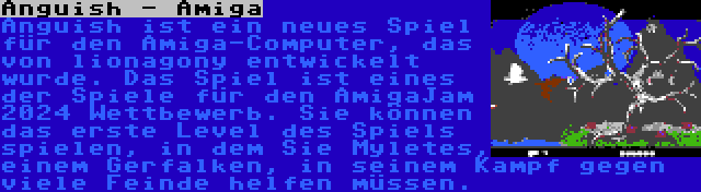 Anguish - Amiga | Anguish ist ein neues Spiel für den Amiga-Computer, das von lionagony entwickelt wurde. Das Spiel ist eines der Spiele für den AmigaJam 2024 Wettbewerb. Sie können das erste Level des Spiels spielen, in dem Sie Myletes, einem Gerfalken, in seinem Kampf gegen viele Feinde helfen müssen.