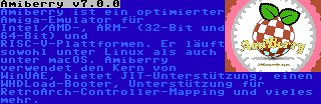 Amiberry v7.0.0 | Amiberry ist ein optimierter Amiga-Emulator für Intel/AMD-, ARM- (32-Bit und 64-Bit) und RISC-V-Plattformen. Er läuft sowohl unter Linux als auch unter macOS. Amiberry verwendet den Kern von WinUAE, bietet JIT-Unterstützung, einen WHDLoad-Booter, Unterstützung für RetroArch-Controller-Mapping und vieles mehr.