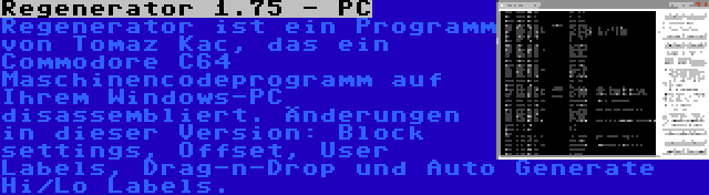 Regenerator 1.75 - PC | Regenerator ist ein Programm von Tomaz Kac, das ein Commodore C64 Maschinencodeprogramm auf Ihrem Windows-PC disassembliert. Änderungen in dieser Version: Block settings, Offset, User Labels, Drag-n-Drop und Auto Generate Hi/Lo Labels.