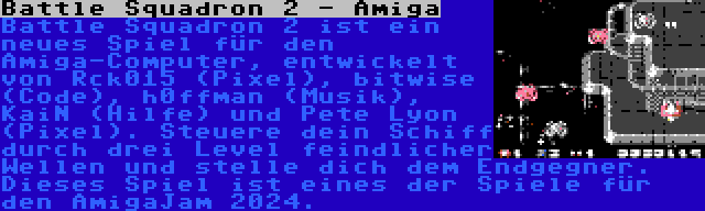 Battle Squadron 2 - Amiga | Battle Squadron 2 ist ein neues Spiel für den Amiga-Computer, entwickelt von Rck015 (Pixel), bitwise (Code), h0ffman (Musik), KaiN (Hilfe) und Pete Lyon (Pixel). Steuere dein Schiff durch drei Level feindlicher Wellen und stelle dich dem Endgegner. Dieses Spiel ist eines der Spiele für den AmigaJam 2024.