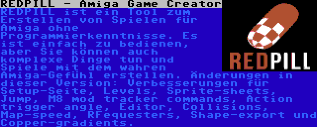 REDPILL - Amiga Game Creator | REDPILL ist ein Tool zum Erstellen von Spielen für Amiga ohne Programmierkenntnisse. Es ist einfach zu bedienen, aber Sie können auch komplexe Dinge tun und Spiele mit dem wahren Amiga-Gefühl erstellen. Änderungen in dieser Version: Verbesserungen für Setup-Seite, Levels, Sprite-sheets, Jump, M8 mod tracker commands, Action trigger angle, Editor, Collisions, Map-speed, RFequesters, Shape-export und Copper-gradients.