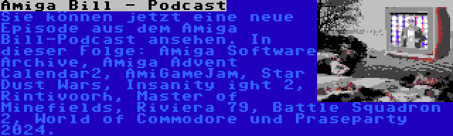 Amiga Bill - Podcast | Sie können jetzt eine neue Episode aus dem Amiga Bill-Podcast ansehen. In dieser Folge: Amiga Software Archive, Amiga Advent Calendar2, AmiGameJam, Star Dust Wars, Insanity ight 2, Rintivoorh, Master of Minefields, Riviera 79, Battle Squadron 2, World of Commodore und Praseparty 2024.