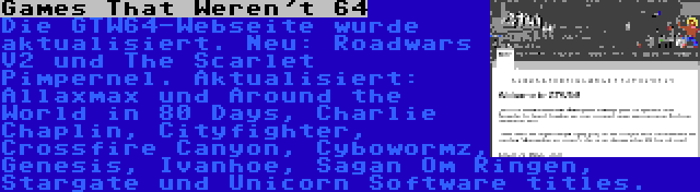 Games That Weren't 64 | Die GTW64-Webseite wurde aktualisiert. Neu: Roadwars V2 und The Scarlet Pimpernel. Aktualisiert: Allaxmax und Around the World in 80 Days, Charlie Chaplin, Cityfighter, Crossfire Canyon, Cybowormz, Genesis, Ivanhoe, Sagan Om Ringen, Stargate und Unicorn Software titles.