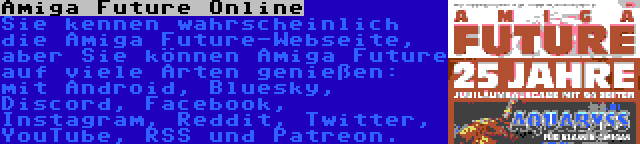 Amiga Future Online | Sie kennen wahrscheinlich die Amiga Future-Webseite, aber Sie können Amiga Future auf viele Arten genießen: mit Android, Bluesky, Discord, Facebook, Instagram, Reddit, Twitter, YouTube, RSS und Patreon.