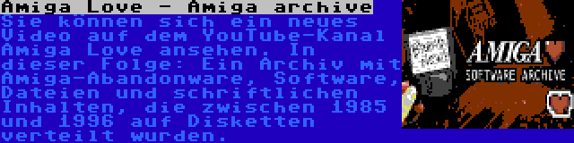 Amiga Love - Amiga archive | Sie können sich ein neues Video auf dem YouTube-Kanal Amiga Love ansehen. In dieser Folge: Ein Archiv mit Amiga-Abandonware, Software, Dateien und schriftlichen Inhalten, die zwischen 1985 und 1996 auf Disketten verteilt wurden.