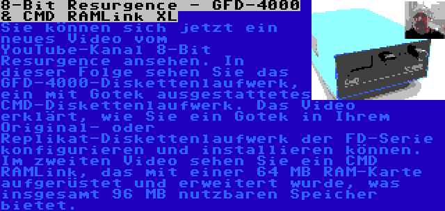 8-Bit Resurgence - GFD-4000 & CMD RAMLink XL | Sie können sich jetzt ein neues Video vom YouTube-Kanal 8-Bit Resurgence ansehen. In dieser Folge sehen Sie das GFD-4000-Diskettenlaufwerk, ein mit Gotek ausgestattetes CMD-Diskettenlaufwerk. Das Video erklärt, wie Sie ein Gotek in Ihrem Original- oder Replikat-Diskettenlaufwerk der FD-Serie konfigurieren und installieren können.

Im zweiten Video sehen Sie ein CMD RAMLink, das mit einer 64 MB RAM-Karte aufgerüstet und erweitert wurde, was insgesamt 96 MB nutzbaren Speicher bietet.
