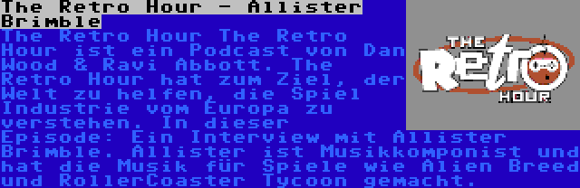 The Retro Hour - Allister Brimble | The Retro Hour The Retro Hour ist ein Podcast von Dan Wood & Ravi Abbott. The Retro Hour hat zum Ziel, der Welt zu helfen, die Spiel Industrie vom Europa zu verstehen. In dieser Episode: Ein Interview mit Allister Brimble. Allister ist Musikkomponist und hat die Musik für Spiele wie Alien Breed und RollerCoaster Tycoon gemacht.