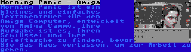 Morning Panic - Amiga | Morning Panic ist ein kleines und einfaches Textabenteuer für den Amiga-Computer, entwickelt von Amiga Cammy. Ihre Aufgabe ist es, Ihren Schlüssel und Ihre Brieftasche zu finden, bevor Sie das Haus verlassen, um zur Arbeit zu gehen.