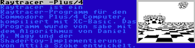 Raytracer -Plus/4 | Raytracer ist ein Raytracer-Programm für den Commodore Plus/4 Computer, kompiliert mit XC-Basic. Das Programm wurde von sabe mit dem Algorithmus von Daniel A. Nagy und der Shadertoy-Implementierung von Attila Szőke entwickelt.