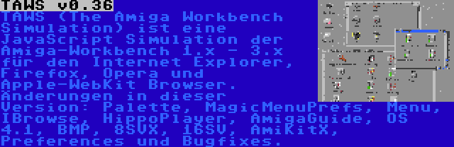 TAWS v0.36 | TAWS (The Amiga Workbench Simulation) ist eine JavaScript Simulation der Amiga-Workbench 1.x - 3.x für den Internet Explorer, Firefox, Opera und Apple-WebKit Browser. Änderungen in dieser Version: Palette, MagicMenuPrefs, Menu, IBrowse, HippoPlayer, AmigaGuide, OS 4.1, BMP, 8SVX, 16SV, AmiKitX, Preferences und Bugfixes.