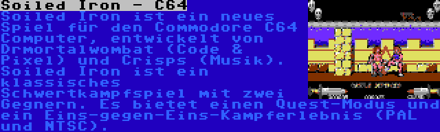 Soiled Iron - C64 | Soiled Iron ist ein neues Spiel für den Commodore C64 Computer, entwickelt von Drmortalwombat (Code & Pixel) und Crisps (Musik). Soiled Iron ist ein klassisches Schwertkampfspiel mit zwei Gegnern. Es bietet einen Quest-Modus und ein Eins-gegen-Eins-Kampferlebnis (PAL und NTSC).