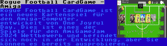 Rogue Football CardGame - Amiga | Rogue Football CardGame ist ein neues Kartenspiel für den Amiga-Computer, entwickelt von One Joyful Day. Dies ist eines der Spiele für den AmiGameJam 2024 Wettbewerb und befindet sich noch in der Entwicklung, aber Sie können es bereits ausprobieren.