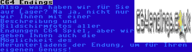 C64 Endings | Also, was haben wir für Sie auf Lager? Na ja, nicht nur wir Ihnen mit einer Beschreibung und Bildschirmfotos aller Endungen C64 Spiel, aber wir geben Ihnen auch die Möglichkeit des Herunterladens der Endung, um für Ihren eigenen Genuss!