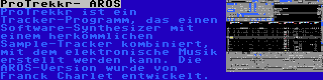 ProTrekkr- AROS | ProTrekkr ist ein Tracker-Programm, das einen Software-Synthesizer mit einem herkömmlichen Sample-Tracker kombiniert, mit dem elektronische Musik erstellt werden kann. Die AROS-Version wurde von Franck Charlet entwickelt.